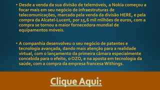 • Desde a venda da sua divisão de telemóveis, a Nokia começou a
focar mais em seu negócio de infraestruturas de
telecomunicações, marcado pela venda da divisão HERE, e pela
compra da Alcatel-Lucent, por 15,6 mil milhões de euros, com a
compra se tornou a maior fornecedora mundial de
equipamentos móveis.
• A companhia desenvolveu o seu negócio de patentes e
tecnologia avançada, dando mais atenção para a realidade
virtual, com o lançamento da primeira câmara especialmente
concebida para o efeito, o OZO, e na aposta em tecnologia da
saúde, com a compra da empresa francesa Withings.
 