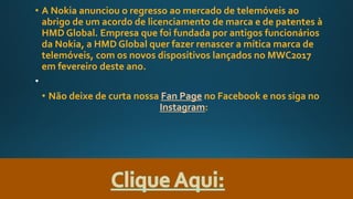 • A Nokia anunciou o regresso ao mercado de telemóveis ao
abrigo de um acordo de licenciamento de marca e de patentes à
HMD Global. Empresa que foi fundada por antigos funcionários
da Nokia, a HMD Global quer fazer renascer a mítica marca de
telemóveis, com os novos dispositivos lançados no MWC2017
em fevereiro deste ano.
• Não deixe de curta nossa Fan Page no Facebook e nos siga no
Instagram:
 