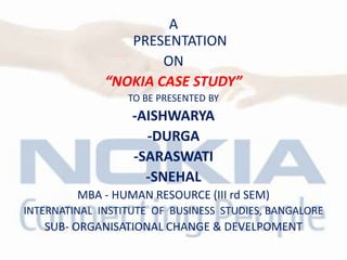 A
PRESENTATION
ON
“NOKIA CASE STUDY”
TO BE PRESENTED BY
-AISHWARYA
-DURGA
-SARASWATI
-SNEHAL
MBA - HUMAN RESOURCE (III rd SEM)
INTERNATINAL INSTITUTE OF BUSINESS STUDIES, BANGALORE
SUB- ORGANISATIONAL CHANGE & DEVELPOMENT
 