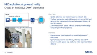 MEC application: Augmented reality
Create an interactive „wow“ experience
Use case
• Quickly determine user location based on network data
• The local augmented reality (AR) server (running on a MEC host)
performs fast image recognition and subsequent delivery of
local AR contents.
• Automated content refresh between content on Mobile Edge
Computing and AR origin (cloud)
Benefits
• Enables unique experience with an unmatched degree of
interactivity
• Spontaneous discovery and delivery of locally relevant AR
content in public spaces (e.g. stadiums, malls, airports and train
stations)
AR origin
EPC
MEC
Venue
Small cell / Wi-Fi AP
10 © Nokia 2017
 