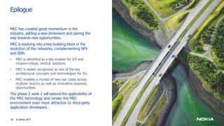 Epilogue
16 © Nokia 2017
MEC has created great momentum in the
industry, adding a new dimension and paving the
way towards new opportunities.
MEC is evolving into a key building block in the
evolution of the networks, complementing NFV
and SDN.
• MEC is identified as a key enabler for IoT and
mission-critical, vertical solutions.
• MEC is widely recognized as one of the key
architectural concepts and technologies for 5G.
• MEC enables a myriad of new use cases across
multiple sectors as well as innovative business
opportunities.
The phase 2 work 2 will extend the applicability of
the MEC technology and render the MEC
environment even more attractive to third-party
application developers.
 