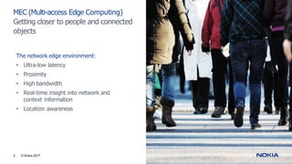 MEC (Multi-access Edge Computing)
Getting closer to people and connected
objects
2 © Nokia 2017
The network edge environment:
• Ultra-low latency
• Proximity
• High bandwidth
• Real-time insight into network and
context information
• Location awareness
 