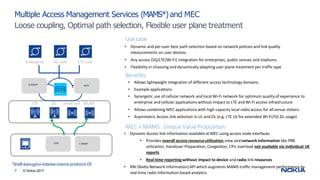 *draft-kanugovi-intarea-mams-protocol-05
7 © Nokia 2017
Multiple Access Management Services (MAMS*) and MEC
Loose coupling, Optimal path selection, Flexible user plane treatment
• Allows lightweight integration of different access technology domains.
• Example applications:
• Synergetic use of cellular network and local Wi-Fi network for optimum quality of experience to
enterprise and cellular applications without impact to LTE and Wi-Fi access infrastructure
• Allows combining MEC applications with high capacity local radio access for all venue visitors.
• Asymmetric Access link selection in UL and DL (e.g. LTE UL for extended Wi-Fi/5G DL usage)
• Dynamic and per-user best path selection based on network policies and link quality
measurements on user devices.
• Any access (5G/LTE/Wi-Fi) integration for enterprises, public venues and stadiums.
• Flexibility in choosing and dynamically adapting user plane treatment per traffic type
Benefits
Use case
CCM C-MADP
LTE 5G Small cell WLAN
MEC
Enterprise 5G core LTE core
NCM
N-MADP
MEC + MAMS : Unique Value Proposition
• Dynamic Access link information available at MEC using access node interfaces
• Provides overall access resourceutilization view and network information like PRB
utilization, Handover Preparation, Congestion, CPU overload not available via individual UE
reports
• Real time reporting without impact to device and radio link resources
• RNI (Radio Network Information) API which augments MAMS traffic management performance by
real-time radio information based analytics.
 