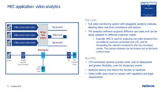 MEC application: video analytics
Use case
• Full video monitoring system with pluggable analytics modules,
allowing allow real-time correlations and actions
• The analytics software supports different use cases and can be
easily adapted to different customer needs.
• Example: MEC is used for analyzing raw video streams from
surveillance cameras connected over LTE, and for
forwarding the relevant incidents to the city command
center. The camera streams can be broken out to the local
control room.
Benefits
• LTE-connected cameras provide lower cost of deployment
and greater flexibility, even for temporary events
• Reduces latency and relieve the burden on backhaul
• Video traffic stays local to comply with regulatory and legal
requirements
9 © Nokia 2017
 