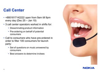 Call Center
• +8801817142222 open from 9am till 9pm
  every day (Dec 25 – Jan 10)
• 3 call center operators worked in shifts for:
     • Disseminating product information
     • Pre-ordering on behalf of potential
       consumers
• Call to consumers who have pre-ordered in
  order to filter 100 consumers for launch
  party:
     • Set of questions on music answered by
       consumers
     • Best answers to determine invitees




13
 