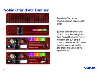 Nokia Brandsite Banner
                         Brandsite Banner to
                         announce drive to pre-order
                         page.


                         Banner indicates that pre-
                         order customers will get a
                         free Nokia Bluetooth Stereo
                         Headset BH-604 and a
                         chance to win a BOSE home
                         theater system when they
                         pre-order the Nokia 5800
                         XpressMusic.




15
 