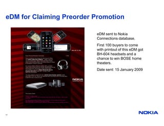 eDM for Claiming Preorder Promotion

                          eDM sent to Nokia
                          Connections database.
                          First 100 buyers to come
                          with printout of this eDM got
                          BH-604 headsets and a
                          chance to win BOSE home
                          theaters.
                          Date sent: 15 January 2009




17
 