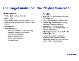 The Target Audience: The Playlist Generation
For XpressMusic:                                   • For N5800:
• Youth – both male and female                     • Aged 20-35 – both male and female,
• Aged 15-24                                         primarily urban
• Anyone who listens to music, loves music,        • Tech stylists and Young Explorers
  collects music, shares music, and/or makes       • Financially comfortable – mostly
  music                                              university goers approaching
• Socially active                                    graduation or young working
• They are found in:                                 professionals with an optimistic view
                                                     towards their future
     • Education institutions, in post-secondary
       education, colleges or universities         • Influencers/opinion-leaders for the
     • Neighbourhood tea stalls                      core music TG
     • Eateries/fast-food joints                   • Musicians, aspiring musicians,
     • CD/DVD selling outlets                        anyone whose pastime is spent
                                                     listening to music and sharing it with
     • Shopping malls
                                                     others in their social circles




3
 