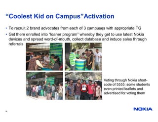 “Coolest Kid on Campus”Activation
• To recruit 2 brand advocates from each of 3 campuses with appropriate TG
• Get them enrolled into “loaner program” whereby they get to use latest Nokia
  devices and spread word-of-mouth, collect database and induce sales through
  referrals




                                                      Voting through Nokia short-
                                                      code of 5555: some students
                                                      even printed leaflets and
                                                      advertised for voting them



36
 