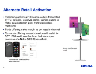 Alternate Retail Activation
• Positioning activity at 10 lifestyle outlets frequented
  by TG: eateries, CD/DVD stores, fashion outlets in
  malls; data collection point from future direct
  marketing
• Trade offering: sales margin as per regular channel
• Consumer offering: cross-promotion with outlet for
  BDT 1000 worth voucher from that store upon
  purchase of a Nokia 5800 XpressMusic




     Voucher with perforation for
     data collection


37
 