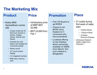 The Marketing Mix
Product                         Price                  Promotion               Place

• Nokia 5800                    • Introductory price   • First 100 Buyers to   • 21 outets during
                                                         get BH604               first week of sales
  XpressMusic comes               of MRP BDT
  with                            22,996               • Chance to win           start
                                                         BOSE home                  • 4 Nokia Stores
    • Unique media bar for      • BDT 23,950 from
      fast touch access to
                                                         theaters for 5             • 1 Shop-in-Shop
      photos, images,
                                  Feb 1                  consumers who              • 16 Nokia
      vidoes, internet and                               have preordered              Premium Partners
      friends                                          • Localized offering    • 29 General Retail A
    • Contacts bar with                                  of new Warfaze          (GRA) outlets from
      history and updates for                            album exclusively       February 1
      4 favourite people
                                                         available on N5800
    • Stereo sound                                       (from March); first
    • 3.2” touch-screen                                  such initiative in
      display                                            Bangladesh
    • 3.2 megapixel camera
    • 8GB inbox memory
      card



4
 