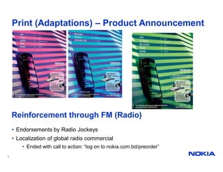 Print (Adaptations) – Product Announcement




    Reinforcement through FM (Radio)
    • Endorsements by Radio Jockeys
    • Localization of global radio commercial
        • Ended with call to action: “log on to nokia.com.bd/preorder”
7
 