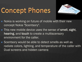  Nokia is working on future of mobile with their new
concept Nokia "Scentsory".
 This new mobile device uses the sense of smell, sight,
hearing, and touch to create a multiscensory
environment for the caller.
 Scentsory would be able to detect smells as well as
radiate colors, lighting, and temperature of the caller with
Dual screens and hidden camera
 