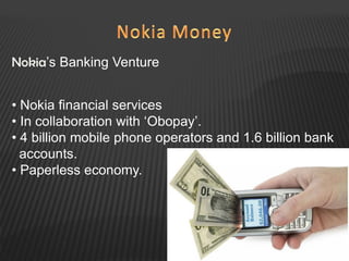 Nokia’s Banking Venture
• Nokia financial services
• In collaboration with ‘Obopay’.
• 4 billion mobile phone operators and 1.6 billion bank
accounts.
• Paperless economy.
 