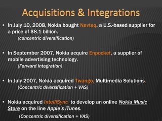 • In July 10, 2008, Nokia bought Navteq, a U.S.-based supplier for
a price of $8.1 billion.
(concentric diversification)
• In September 2007, Nokia acquire Enpocket, a supplier of
mobile advertising technology.
(Forward Integration)
• In July 2007, Nokia acquired Twango, Multimedia Solutions.
(Concentric diversification + VAS)
• Nokia acquired IntelliSync to develop an online Nokia Music
Store on the line Apple’s iTunes.
(Concentric diversification + VAS)
 