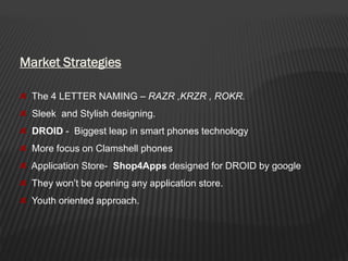 Market Strategies
The 4 LETTER NAMING – RAZR ,KRZR , ROKR.
Sleek and Stylish designing.
DROID - Biggest leap in smart phones technology
More focus on Clamshell phones
Application Store- Shop4Apps designed for DROID by google
They won’t be opening any application store.
Youth oriented approach.
 