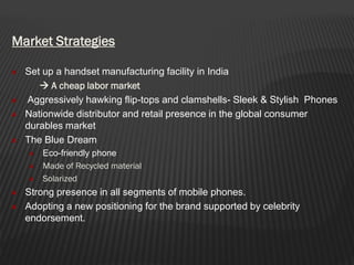 Market Strategies
Set up a handset manufacturing facility in India
 A cheap labor market
Aggressively hawking flip-tops and clamshells- Sleek & Stylish Phones
Nationwide distributor and retail presence in the global consumer
durables market
The Blue Dream
Eco-friendly phone
Made of Recycled material
Solarized
Strong presence in all segments of mobile phones.
Adopting a new positioning for the brand supported by celebrity
endorsement.
 