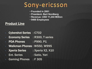 Product Line
• Cybershot Series : C702
• Economy Series : R300, T series
• PDA Phones : P990, P1
• Walkman Phones : W550, W995
• Xperia Series : Xperia X2, X10
• Ent. Series : Satio, Yari
• Gaming Phones : F 305
• Founded in 2001
• President- Bert Nordberg
• Revenue- USD 11,244 Million
• 9400 Employees
 