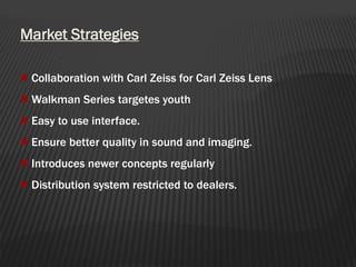 Market Strategies
Collaboration with Carl Zeiss for Carl Zeiss Lens
Walkman Series targetes youth
Easy to use interface.
Ensure better quality in sound and imaging.
Introduces newer concepts regularly
Distribution system restricted to dealers.
 
