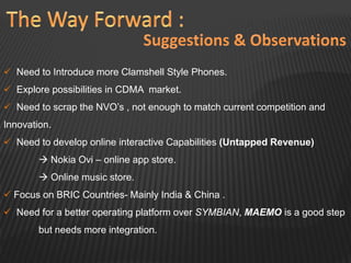  Need to Introduce more Clamshell Style Phones.
 Explore possibilities in CDMA market.
 Need to scrap the NVO’s , not enough to match current competition and
Innovation.
 Need to develop online interactive Capabilities (Untapped Revenue)
 Nokia Ovi – online app store.
 Online music store.
 Focus on BRIC Countries- Mainly India & China .
 Need for a better operating platform over SYMBIAN, MAEMO is a good step
but needs more integration.
 
