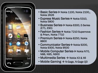 •Basic Series Nokia 1100, Nokia 2100,,
Nokia 2626
•Express Music Series Nokia 5310,
Nokia 5800
•Business Series Nokia 6300, E-Series
(E71, E90)
•Fashion Series Nokia 7210 Supernova
& Prism, Nokia 7710
•Premium Series Nokia 8250, Nokia
8800
•Communicator Series Nokia 9200,
Nokia 9300, Nokia 9500
•Mobile Computer Series Nokia N70,
N86, N95, N900
•Multimedia Series  Nokia X3 & X6
•Mobile Gaming  N-Gage, N-Gage QD
 