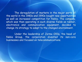 The deregulation of markets in the major parts of the world in the 1980s and 1990s bought new opportunities as well as increased competition for Nokia. The company, which was then operating in such diverse fields as rubber, electronics and communication equipment, decided to change its strategy to adapt to the changed environment. Under the leadership of Jorma Ollila, the head of Nokia Group, the corporation divested its non-core businesses and focused on telecommunications. 