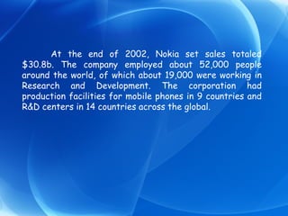 At the end of 2002, Nokia set sales totaled $30.8b. The company employed about 52,000 people around the world, of which about 19,000 were working in Research and Development. The corporation had production facilities for mobile phones in 9 countries and R&D centers in 14 countries across the global. 
