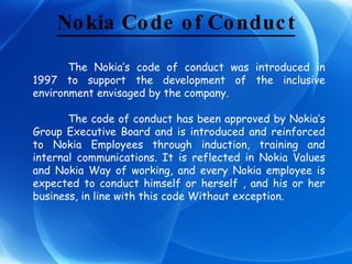 Nokia Code of Conduct The Nokia’s code of conduct was introduced in 1997 to support the development of the inclusive environment envisaged by the company. The code of conduct has been approved by Nokia’s Group Executive Board and is introduced and reinforced to Nokia Employees through induction, training and internal communications. It is reflected in Nokia Values and Nokia Way of working, and every Nokia employee is expected to conduct himself or herself , and his or her business, in line with this code Without exception. 