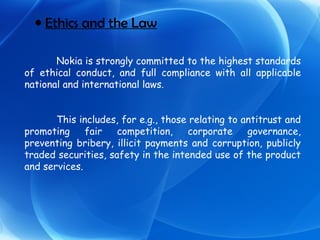 Ethics and the Law Nokia is strongly committed to the highest standards of ethical conduct, and full compliance with all applicable national and international laws. This includes, for e.g., those relating to antitrust and promoting fair competition, corporate governance, preventing bribery, illicit payments and corruption, publicly traded securities, safety in the intended use of the product and services. 