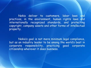 Nokia deliver to customers, labor laws and practices, in the environment, human rights laws and internationally recognized standards, and protecting copyright, company assets and other forms of intellectual property. Nokia’s goal is not mere minimum legal compliance, but as an industry leader to be among the world’s best in corporate responsibility, practicing good corporate citizenship wherever it does business. 