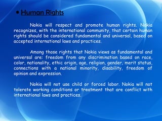 Human Rights Nokia will respect and promote human rights. Nokia recognizes, with the international community, that certain human rights should be considered fundamental and universal, based on accepted international laws and practices. Among those rights that Nokia views as fundamental and universal are: freedom from any discrimination based on race, color, nationality, ethic origin, age, religion, gender, merit status, connections with a national minority, disability, freedom of opinion and expression. Nokia will not use child or forced labor. Nokia will not tolerate working conditions or treatment that are conflict with international laws and practices. 