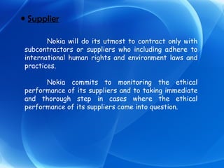Supplier Nokia will do its utmost to contract only with subcontractors or suppliers who including adhere to international human rights and environment laws and practices. Nokia commits to monitoring the ethical performance of its suppliers and to taking immediate and thorough step in cases where the ethical performance of its suppliers come into question. 