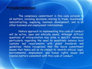 Implementation The compliance commitment in this code extends to all matters, including decisions relating to trade, investment, subcontracting, supplying, business development, and in all other business and employment relationships. Nokia’s approach to implementing this code of conduct will be active, open and ethically sound. Although difficult questions of interpretation may arise in specific instances, particularly regarding the need to sensitively balance local customs and requirements with global standards and guidelines; Nokia recognized that the above commitment means that Nokia will so its utmost to identify ethical, legal, environmental, employment, and human rights issues and resolve matters consistent with this code of conduct. 
