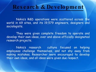 Research & Development Nokia’s R&D operations were scattered across the world in 69 sites, and its 19,579 engineers, designers and sociologists. They were given complete freedom to operate and develop their own ideas, over and above officially designated research projects. Nokia’s research  culture focused on helping employees challenge themselves, and not shy away from making mistakes. Researcher were encouraged to develop their own ideas, and all ideas were given due respect.  