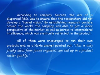According to company sources, the aim of a dispersed R&D, was to ensure that the researchers did not develop a “tunnel vision.” By establishing research centers around the world, the company was able to get a wider perspective of the market as well as across to international intelligence, which was eventually reflected, in the product. All of them were encouraged to run their own projects and, as a Nokia analyst pointed out,  “ that is why freaky ideas from junior engineers can end up in a product rather quickly.” 