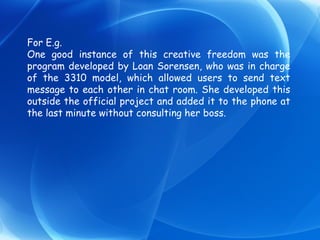 For E.g. One good instance of this creative freedom was the program developed by Loan Sorensen, who was in charge of the 3310 model, which allowed users to send text message to each other in chat room. She developed this outside the official project and added it to the phone at the last minute without consulting her boss. 