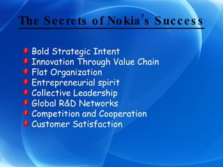 The Secrets of Nokia’s Success Bold Strategic Intent Innovation Through Value Chain Flat Organization Entrepreneurial spirit Collective Leadership Global R&D Networks Competition and Cooperation Customer Satisfaction 