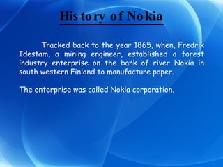 History of Nokia Tracked back to the year 1865, when, Fredrik Idestam, a mining engineer, established a forest industry enterprise on the bank of river Nokia in south western Finland to manufacture paper. The enterprise was called Nokia corporation. 