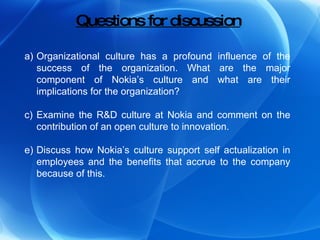 Questions for discussion Organizational culture has a profound influence of the success of the organization. What are the major component of Nokia’s culture and what are their implications for the organization? Examine the R&D culture at Nokia and comment on the contribution of an open culture to innovation. Discuss how Nokia’s culture support self actualization in employees and the benefits that accrue to the company because of this. 