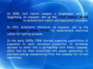 In 1898, Carl Henrik Lampen, a shopkeeper and J.E. Segerberg, an engineer, set up the  Finish Rubber Works Ltd.   (FRW)  to manufacture rubber and associated chemicals. In 1912, Konstantin Wikstorm, an engineer, set up the  Finnish Cable Works (FCW)  to manufacture electrical cables for lighting purpose. In the early 1900s, FRW started exploring possibilities of expansion to meet increased production. It ultimately decided to enter into a partnership with Nokia Company, which had by then diversified into power generation, to purchase energy inexpensively from the company for its own operations.  