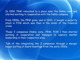 In 1904, FRW relocated to a place near the Nokia river and started working in cooperation with the Nokia company. From 1900s, the FRW grew, and in 1922, it bought a majority stack in FCW which was then in the midst of the financial crisis.  These 3 companies (Nokia corp., FRW, FCW ) then started working in cooperation and managed to capture market leadership in their respective area. Talk of the integrating the 3 companies through a merger began surfing at board meetings from the early 1930s.  