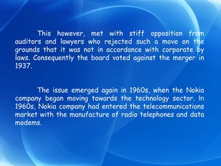 This however, met with stiff opposition from auditors and lawyers who rejected such a move on the grounds that it was not in accordance with corporate by laws. Consequently the board voted against the merger in 1937. The issue emerged again in 1960s, when the Nokia company began moving towards the technology sector.  In  1960s, Nokia company had entered the telecommunications market with the manufacture of radio telephones and data modems. 
