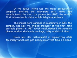 In the 1980s, Nokia was the major producer of computer monitors and televisions sets. Nokia also manufactured the first car phones for NMT, the world’s first international cellular mobile telephone network. The phones were launched in Scandinavia in 1981. the company was also the original producer of the first hand portable phones in 1987, which revolutionized the portable phones market which only saw huge, bulky models till then. Nokia was also instrumental in popularizing GSM technology which was just picking up at that time in Finland. 