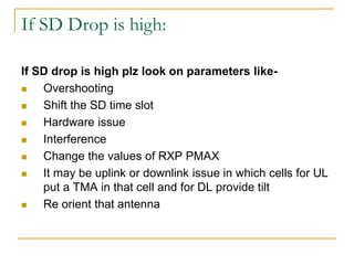 If SD Drop is high:
If SD drop is high plz look on parameters like-
 Overshooting
 Shift the SD time slot
 Hardware issue
 Interference
 Change the values of RXP PMAX
 It may be uplink or downlink issue in which cells for UL
put a TMA in that cell and for DL provide tilt
 Re orient that antenna
 