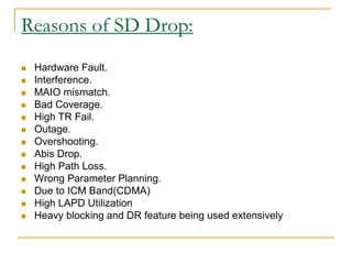 Reasons of SD Drop:
 Hardware Fault.
 Interference.
 MAIO mismatch.
 Bad Coverage.
 High TR Fail.
 Outage.
 Overshooting.
 Abis Drop.
 High Path Loss.
 Wrong Parameter Planning.
 Due to ICM Band(CDMA)
 High LAPD Utilization
 Heavy blocking and DR feature being used extensively
 