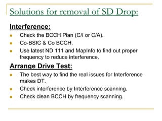 Solutions for removal of SD Drop:
Interference:
 Check the BCCH Plan (C/I or C/A).
 Co-BSIC & Co BCCH.
 Use latest ND 111 and MapInfo to find out proper
frequency to reduce interference.
Arrange Drive Test:
 The best way to find the real issues for Interference
makes DT.
 Check interference by Interference scanning.
 Check clean BCCH by frequency scanning.
 