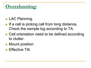 Overshooting:
 LAC Planning.
 If a cell is picking call from long distance,
Check the sample log according to TA.
 Cell orientation need to be defined according
to clutter.
 Mount position
 Effective Tilt.
 