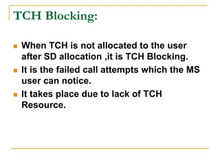 TCH Blocking:
 When TCH is not allocated to the user
after SD allocation ,it is TCH Blocking.
 It is the failed call attempts which the MS
user can notice.
 It takes place due to lack of TCH
Resource.
 