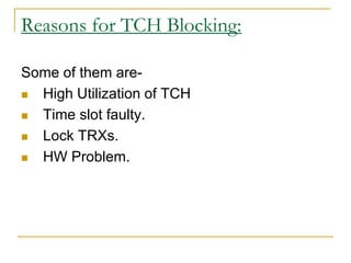 Reasons for TCH Blocking:
Some of them are-
 High Utilization of TCH
 Time slot faulty.
 Lock TRXs.
 HW Problem.
 