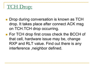 TCH Drop:
 Drop during conversation is known as TCH
drop. It takes place after connect ACK msg
on TCH.TCH drop occurring.
 For TCH drop first cross check the BCCH of
that cell, hardware issue may be, change
RXP and RLT value. Find out there is any
interference ,neighbor defined.
 